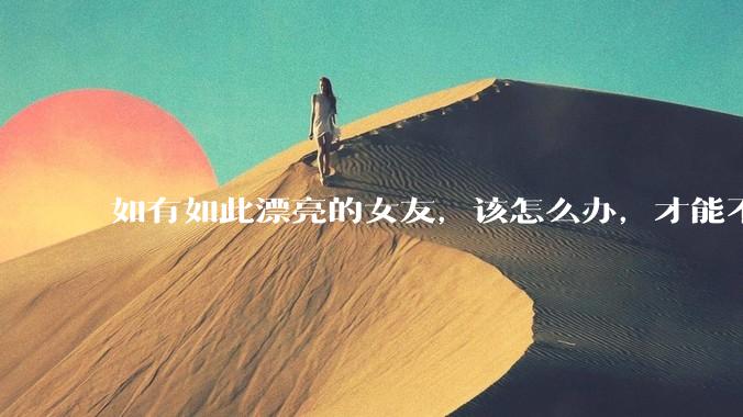 如有如此漂亮的女友，该怎么办，才能不弄丢？