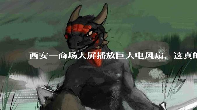 西安一商场大屏播放巨大电风扇，这真的能起到「望扇止暑」效果吗？还是单纯营销创意？