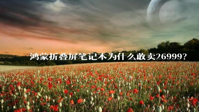鸿蒙折叠屏笔记本为什么敢卖26999？