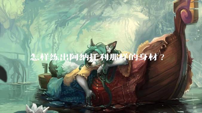 怎样练出阿纳托利那样的身材?