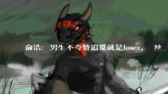 俞浩：男生不夸赞追觅就是loser、屌丝_认知_俞总_智能
