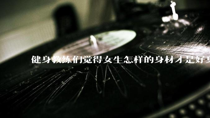 健身教练们觉得女生怎样的身材才是好身材？
