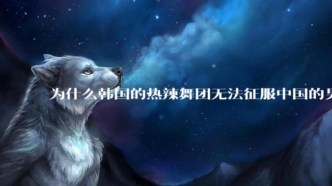 为什么韩国的热辣舞团无法征服中国的男性市场？？