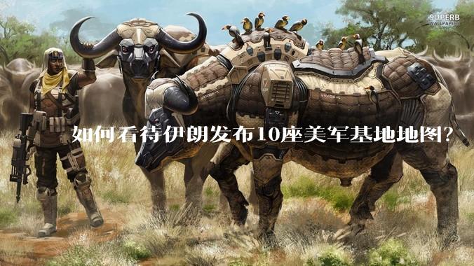 如何看待伊朗发布10座美军基地地图？