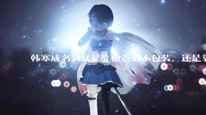 韩寒成名到底是靠他爸资本包装，还是靠实力？