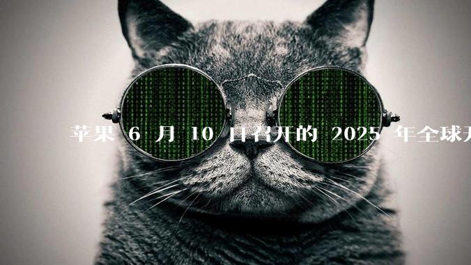 苹果 6 月 10 日召开的 2025 年全球开发者大会「WWDC25」，有哪些值得关注的信息？